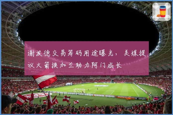 谢泼德交易筹码用途曝光，美媒提议火箭换加兰助力阿门成长