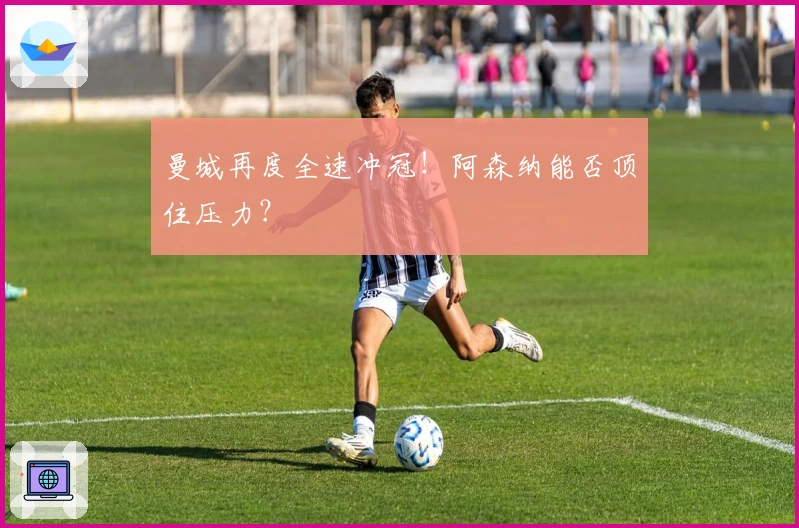 曼城再度全速冲冠！阿森纳能否顶住压力？