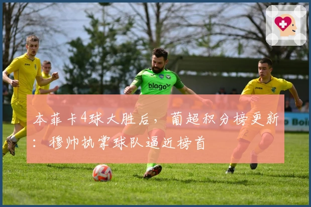 本菲卡4球大胜后，葡超积分榜更新：穆帅执掌球队逼近榜首