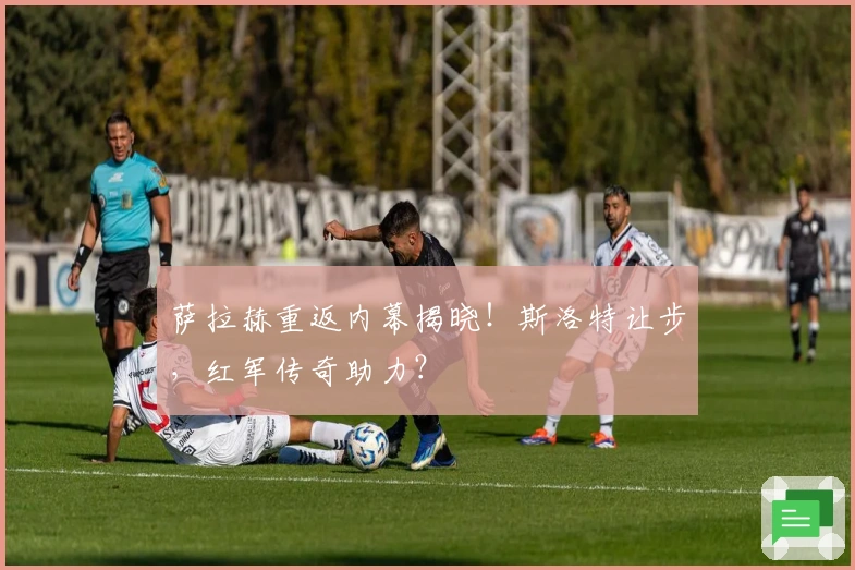 萨拉赫重返内幕揭晓！斯洛特让步，红军传奇助力？