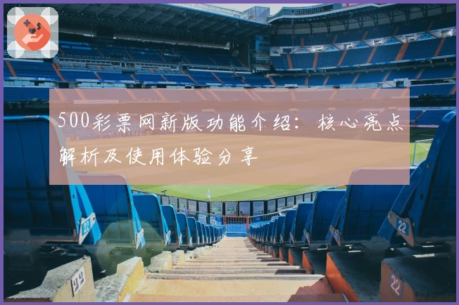 500彩票网新版功能介绍:核心亮点解析及使用体验分享