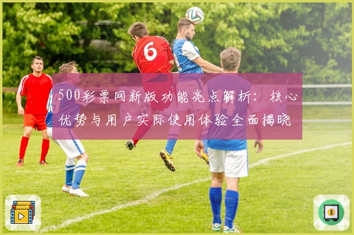 500彩票网新版功能亮点解析：核心优势与用户实际使用体验全面揭晓