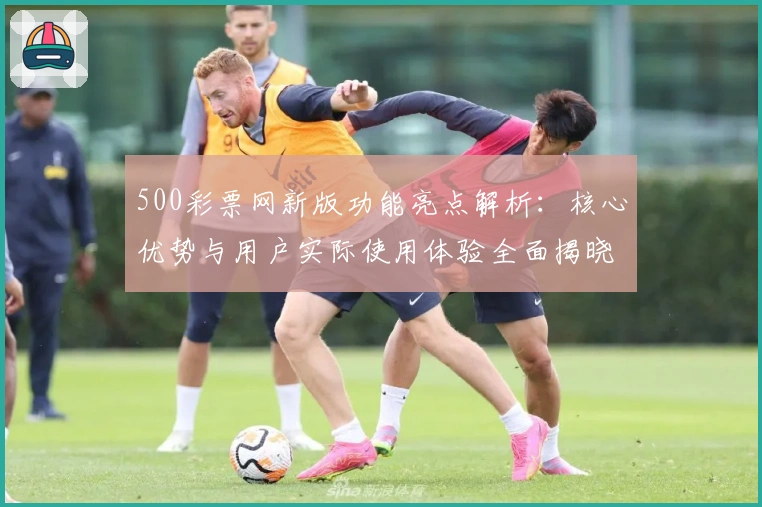 500彩票网新版功能亮点解析：核心优势与用户实际使用体验全面揭晓