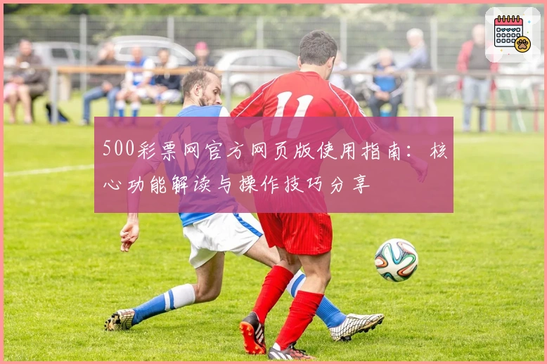 500彩票网官方网页版使用指南：核心功能解读与操作技巧分享