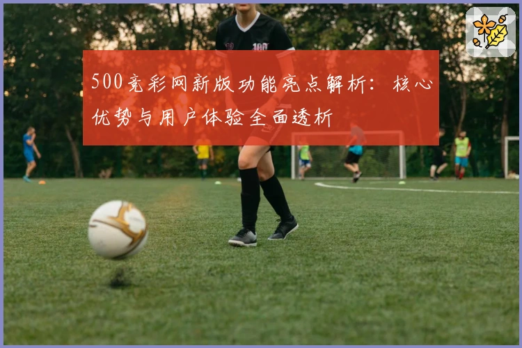 500竞彩网新版功能亮点解析：核心优势与用户体验全面透析