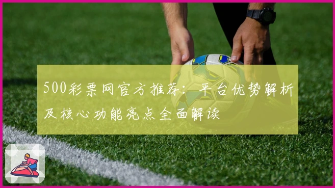 500彩票网官方推荐：平台优势解析及核心功能亮点全面解读