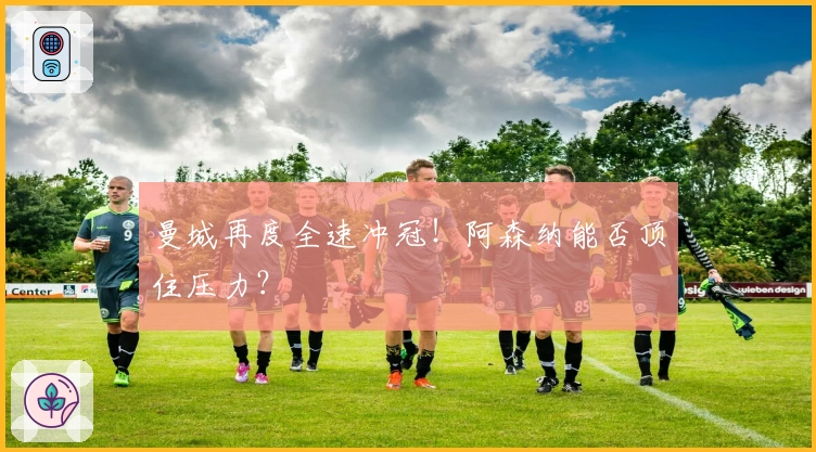 曼城再度全速冲冠！阿森纳能否顶住压力？