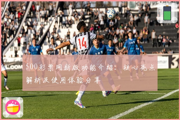 500彩票网新版功能介绍：核心亮点解析及使用体验分享