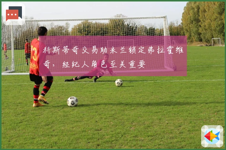 科斯蒂奇交易助米兰锁定弗拉霍维奇，经纪人角色至关重要