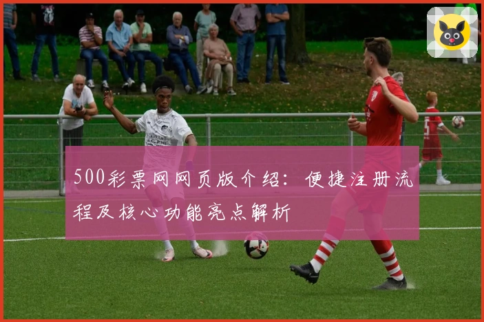 500彩票网网页版介绍：便捷注册流程及核心功能亮点解析
